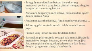 • Sungguh menakjubkan betapa banyak orang
menyukai perkara yang kotor ; itulah mengapa begitu
banyak berita tentang kotoran.
• Anda mendengarnya, melihatnya, memasukkannya ke
dalam pikiran Anda
• Anda menggambarkannya, Anda membayangkannya ...
• Sekarang pikiran Anda sendiri telah menjadi kotor
juga.
• Fikiran yang kotor muncul tindakan kotor.
• Bayangkan pikiran Anda sebagai bak mandi. Jika Anda
mengisinya dengan kotoran, airnya akan kotor. Jika
Anda mengisinya bunga dan keharuman dan hanya
dengan yang murni airnya akan bersih.
 