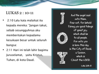 LUKAS 2 : 10-11
• 2:10 Lalu kata malaikat itu
kepada mereka: "Jangan takut,
sebab sesungguhnya aku
memberitakan kepadamu
kesukaan besar untuk seluruh
bangsa:
• 2:11 Hari ini telah lahir bagimu
Juruselamat, yaitu Kristus,
Tuhan, di kota Daud.
 