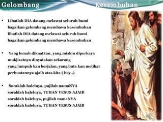 • Lihatlah DIA datang melawat seluruh bumi
bagaikan gelombang membawa kesembuhan
lihatlah DIA datang melawat seluruh bumi
bagaikan gelombang membawa kesembuhan
• Yang lemah dikuatkan, yang miskin diperkaya
mukjizatnya dinyatakan sekarang
yang lumpuh kan berjalan, yang buta kan melihat
perbuatannya ajaib atas kita ( hey..)
• Soraklah haleluya, pujilah namaNYA
soraklah haleluya, TUHAN YESUS AJAIB
soraklah haleluya, pujilah namaNYA
soraklah haleluya, TUHAN YESUS AJAIB
 
