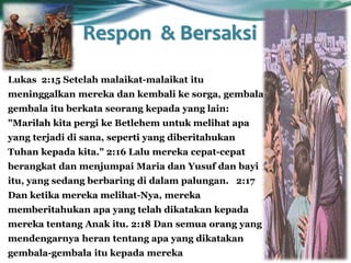Respon & Bersaksi
Lukas 2:15 Setelah malaikat-malaikat itu
meninggalkan mereka dan kembali ke sorga, gembala-
gembala itu berkata seorang kepada yang lain:
"Marilah kita pergi ke Betlehem untuk melihat apa
yang terjadi di sana, seperti yang diberitahukan
Tuhan kepada kita." 2:16 Lalu mereka cepat-cepat
berangkat dan menjumpai Maria dan Yusuf dan bayi
itu, yang sedang berbaring di dalam palungan. 2:17
Dan ketika mereka melihat-Nya, mereka
memberitahukan apa yang telah dikatakan kepada
mereka tentang Anak itu. 2:18 Dan semua orang yang
mendengarnya heran tentang apa yang dikatakan
gembala-gembala itu kepada mereka
 