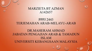 MARZIETA BT AZMAN
A142657
PPPJ 2443
TERJEMAHAN ARAB-MELAYU-ARAB
DR.MAHERAM AHMAD
JABATAN PENGAJIAN ARAB & TAMADUN
ISLAM
UNIVERSITI KEBANGSAAN MALAYSIA

 