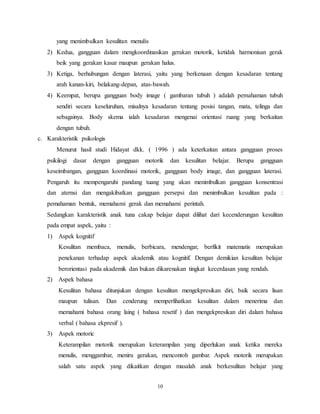 10
yang menimbulkan kesulitan menulis
2) Kedua, gangguan dalam mengkoordinasikan gerakan motorik, ketidak harmonisan gerak
beik yang gerakan kasar maupun gerakan halus.
3) Ketiga, berhubungan dengan laterasi, yaitu yang berkenaan dengan kesadaran tentang
arah kanan-kiri, belakang-depan, atas-bawah.
4) Keempat, berupa gangguan body image ( gambaran tubuh ) adalah pemahaman tubuh
sendiri secara keseluruhan, misalnya kesadaran tentang posisi tangan, mata, telinga dan
sebagainya. Body skema ialah kesadaran mengenai orientasi ruang yang berkaitan
dengan tubuh.
c. Karakteristik psikologis
Menurut hasil studi Hidayat dkk. ( 1996 ) ada keterkaitan antara gangguan proses
psikilogi dasar dengan gangguan motorik dan kesulitan belajar. Berupa gangguan
keseimbangan, gangguan koordinasi motorik, gangguan body image, dan gangguan laterasi.
Pengaruh itu mempengaruhi pandang tuang yang akan menimbulkan gangguan konsentrasi
dan aternsi dan mengakibatkan gangguan persepsi dan menimbulkan kesulitan pada :
pemahaman bentuk, memahami gerak dan memahami perintah.
Sedangkan karakteristik anak tuna cakap belajar dapat dilihat dari kecenderungan kesulitan
pada empat aspek, yaitu :
1) Aspek kognitif
Kesulitan membaca, menulis, berbicara, mendengar, berfikit matematis merupakan
penekanan terhadap aspek akademik atau kognitif. Dengan demikian kesulitan belajar
berorientasi pada akademik dan bukan dikarenakan tingkat kecerdasan yang rendah.
2) Aspek bahasa
Kesulitan bahasa ditunjukan dengan kesulitan mengekpresikan diri, baik secara lisan
maupun tulisan. Dan cenderung memperlihatkan kesulitan dalam menerima dan
memahami bahasa orang laing ( bahasa resetif ) dan mengekpresikan diri dalam bahasa
verbal ( bahasa ekpresif ).
3) Aspek motoric
Keterampilan motorik merupakan keterampilan yang diperlukan anak ketika mereka
menulis, menggambar, meniru gerakan, mencontoh gambar. Aspek motorik merupakan
salah satu aspek yang dikaitkan dengan masalah anak berkesulitan belajar yang
 