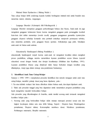 5
· Minimal Brain Dysfunction ( Bidang Medis )
Tuna cakap belajar lebih cenderung kepada ketidak berfungsian minimal otak untuk berpikir atau
menerima materi, stimulus, rangsangan.
· Language Disorder ( Kelompok Ahli Psikolinguistik )
Language Disorder merupakan gangguan perkembangan bahasa dan bicara, Anak-anak ini juga
mengalami gangguan kelancaran bicara karena mengalami gangguan pada pemanggilan kembali
kata-kata dari daftar memorinya (words recall), gangguan penggunaan gramatika (syntax),dan
gangguan ekspresi terhadap komando atau perintah (misalnya menjawab pertanyaan terbuka,
atau menerima perintah), serta gangguan bicara spontan. Artikulasinya juga jelek. Sekalipun
anak-anak ini bukan anak autisme.
· Educationally Handicapped (Bidang Pendidikan ).
educationally handicapped terjadi karena anak-anak ini mengalami kesulitan dalam mengikuti
proses pendidikan, sehingga mereka memerlukan layanan pendidikan secara khusus (special
education) sesuai dengan bentuk dan derajat kesulitannya (Hallahan dan Kauffman, 1991).
Layanan pendidikan khusus yang dimaksud tidak hanya berkaitan dengan kesulitan yang
dihadapinya, tetapi juga dalam strategi atau pendekatan bantuannya.
3. Identifikasi Anak Tuna Cakap Belajar
Sunaryo ( 1998/ 1999 ) menjelaskan prosedur identifikasi dan metode mengajar untuk anak tuna
cakap belajar, memiliki prinsip dasar yang harus dipahami, yaitu :
1. Tes atau tekhnik evaluasi lain harus diberikan dalam bahasa anak, dan dapat dipahami anak.
2. Tidak ada prosedur tunggal yang bisa digunakan untuk menentukan program pendidikan yang
layak mengetahui masalah berkesulitan belajar.
Ada prosedur yang dikembangkan di Amerika, untuk menilai seorang anak termasuk mengalami
kesulitan belajar yaitu :
1. Seorang anak yang berkesulitan belajar sidak mampu mencapai prestasi sesuai usia dan
tingkat kecakapan dalam satu atau lebih bidang. Seperti : Ekspresi lisan; Mendengarkan
pemahaman; Ekspresi tulisan; Keterampilan membaca dasar; Membaca pemahaman;
Perhitungan matematis; Berpikir matematis.
 