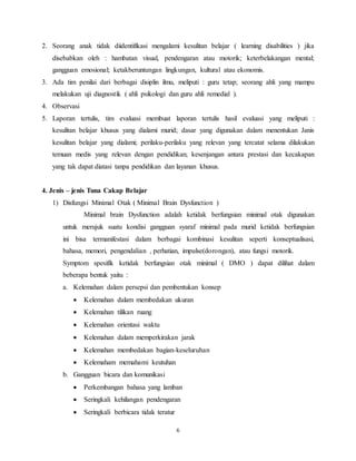 6
2. Seorang anak tidak diidentifikasi mengalami kesulitan belajar ( learning disabilities ) jika
disebabkan oleh : hambatan visual, pendengaran atau motorik; keterbelakangan mental;
gangguan emosional; ketakberuntungan lingkungan, kultural atau ekonomis.
3. Ada tim penilai dari berbagai disiplin ilmu, meliputi : guru tetap; seorang ahli yang mampu
melakukan uji diagnostik ( ahli psikologi dan guru ahli remedial ).
4. Observasi
5. Laporan tertulis, tim evaluasi membuat laporan tertulis hasil evaluasi yang meliputi :
kesulitan belajar khusus yang dialami murid; dasar yang digunakan dalam menentukan Janis
kesulitan belajar yang dialami; perilaku-perilaku yang relevan yang tercatat selama dilakukan
temuan medis yang relevan dengan pendidikan; kesenjangan antara prestasi dan kecakapan
yang tak dapat diatasi tanpa pendidikan dan layanan khusus.
4. Jenis – jenis Tuna Cakap Belajar
1) Disfungsi Minimal Otak ( Minimal Brain Dysfunction )
Minimal brain Dysfunction adalah ketidak berfungsian minimal otak digunakan
untuk merujuk suatu kondisi gangguan syaraf minimal pada murid ketidak berfungsian
ini bisa termanifestasi dalam berbagai kombinasi kesulitan seperti konseptualisasi,
bahasa, memori, pengendalian , perhatian, impulse(dorongan), atau fungsi motorik.
Symptom spesifik ketidak berfungsian otak minimal ( DMO ) dapat dilihat dalam
beberapa bentuk yaitu :
a. Kelemahan dalam persepsi dan pembentukan konsep
 Kelemahan dalam membedakan ukuran
 Kelemahan tilikan ruang
 Kelemahan orientasi waktu
 Kelemahan dalam memperkirakan jarak
 Kelemahan membedakan bagian-keseluruhan
 Kelemaham memahami keutuhan
b. Gangguan bicara dan komunikasi
 Perkembangan bahasa yang lamban
 Seringkali kehilangan pendengaran
 Seringkali berbicara tidak teratur
 