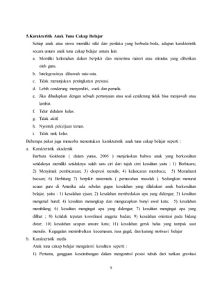 9
5.Karakteritik Anak Tuna Cakap Belajar
Setiap anak atau siswa memiliki sifat dan perilaku yang berbeda-beda, adapun karakteristik
secara umum anak tuna cakap belajar antara lain:
a. Memiliki kelemahan dalam berpikir dan menerima materi atau stimulus yang diberikan
oleh guru.
b. Intelegensinya dibawah rata-rata.
c. Tidak menunjukan peningkatan prestasi.
d. Lebih cenderung menyendiri, cuek dan pemalu.
e. Jika dihadapkan dengan sebuah pertanyaan atau soal cenderung tidak bisa menjawab atau
lambat.
f. Tidur didalam kelas.
g. Tidak aktif.
h. Nyontek pekerjaan teman.
i. Tidak naik kelas.
Beberapa pakar juga mencoba menentukan karakteristik anak tuna cakap belajar seperti :
a. Karakteristik akademik
Barbara Goldstein ( dalam yunus, 2005 ) menjelaskan bahwa anak yang berkesulitan
setidaknya memiliki setidaknya salah satu ciri dari tujuh cirri kesulitan yaitu : 1) Berbicara;
2) Menyimak pembicaraan; 3) ekspresi menulis; 4) kelancaran membaca; 5) Memahami
bacaan; 6) Berhitung 7) berpikir matematis ( pemecahan masalah ). Sedangkan menurut
acuan guru di Amerika ada sebelas gugus kesalahan yang dilakukan anak berkesulitan
belajar, yaitu : 1) kesalahan ejaan; 2) kesalahan membedakan apa yang didengar; 3) kesulitan
mengenal huruf; 4) kesulitan menangkap dan mengucapkan bunyi awal kata; 5) kesalahan
membilang; 6) kesulitan mengingat apa yang didengar; 7) kesulitan mengingat apa yang
dilihat ; 8) ketidak tepatan koordinasi anggota badan; 9) kesalahan orientasi pada bidang
datar; 10) kesalahan ucapan unsure kata; 11) kesalahan gerak halus yang tampak saat
menulis. Kegagalan menimbulkan kecemasan, rasa gagal, dan kurang motivasi belajar
b. Karakteristik medis
Anak tuna cakap belajar mengalami kesulitan seperti :
1) Pertama, gangguan keseimbangan dalam mengontrol posisi tubuh dari tarikan gravitasi
 