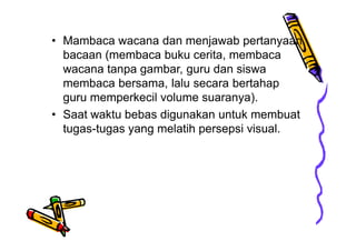 • Mambaca wacana dan menjawab pertanyaan
bacaan (membaca buku cerita, membaca
wacana tanpa gambar, guru dan siswa
membaca bersama, lalu secara bertahap
guru memperkecil volume suaranya).
• Saat waktu bebas digunakan untuk membuat
tugas-tugas yang melatih persepsi visual.
 