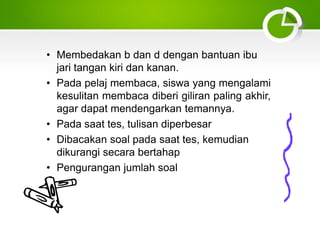 • Membedakan b dan d dengan bantuan ibu
jari tangan kiri dan kanan.
• Pada pelaj membaca, siswa yang mengalami
kesulitan membaca diberi giliran paling akhir,
agar dapat mendengarkan temannya.
• Pada saat tes, tulisan diperbesar
• Dibacakan soal pada saat tes, kemudian
dikurangi secara bertahap
• Pengurangan jumlah soal
 