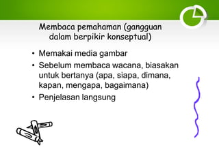 Membaca pemahaman (gangguan
dalam berpikir konseptual)
• Memakai media gambar
• Sebelum membaca wacana, biasakan
untuk bertanya (apa, siapa, dimana,
kapan, mengapa, bagaimana)
• Penjelasan langsung
 