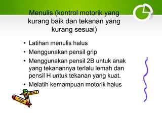 Menulis (kontrol motorik yang
kurang baik dan tekanan yang
kurang sesuai)
• Latihan menulis halus
• Menggunakan pensil grip
• Menggunakan pensil 2B untuk anak
yang tekanannya terlalu lemah dan
pensil H untuk tekanan yang kuat.
• Melatih kemampuan motorik halus
 