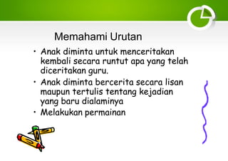 Memahami Urutan
• Anak diminta untuk menceritakan
kembali secara runtut apa yang telah
diceritakan guru.
• Anak diminta bercerita secara lisan
maupun tertulis tentang kejadian
yang baru dialaminya
• Melakukan permainan
 