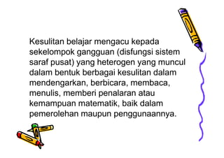 Kesulitan belajar mengacu kepada
sekelompok gangguan (disfungsi sistem
saraf pusat) yang heterogen yang muncul
dalam bentuk berbagai kesulitan dalam
mendengarkan, berbicara, membaca,
menulis, memberi penalaran atau
kemampuan matematik, baik dalam
pemerolehan maupun penggunaannya.
 