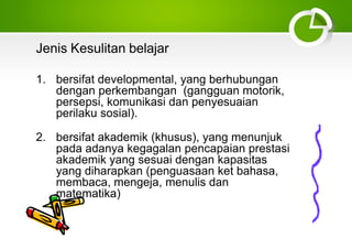 Jenis Kesulitan belajar
1. bersifat developmental, yang berhubungan
dengan perkembangan (gangguan motorik,
persepsi, komunikasi dan penyesuaian
perilaku sosial).
2. bersifat akademik (khusus), yang menunjuk
pada adanya kegagalan pencapaian prestasi
akademik yang sesuai dengan kapasitas
yang diharapkan (penguasaan ket bahasa,
membaca, mengeja, menulis dan
matematika)
 