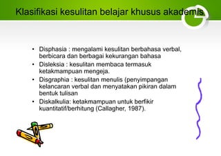 Klasifikasi kesulitan belajar khusus akademis
• Disphasia : mengalami kesulitan berbahasa verbal,
berbicara dan berbagai kekurangan bahasa
• Disleksia : kesulitan membaca termasuk
ketakmampuan mengeja.
• Disgraphia : kesulitan menulis (penyimpangan
kelancaran verbal dan menyatakan pikiran dalam
bentuk tulisan
• Diskalkulia: ketakmampuan untuk berfikir
kuantitatif/berhitung (Callagher, 1987).
 