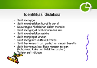 Identifikasi disleksia
• Sulit mengeja
• Sulit membedakan huruf b dan d
• Kekurangan /kelebihan dalam menulis
• Sulit mengingat arah kanan dan kiri
• Sulit membedakan waktu
• Sulit mengingat urutan
• Sulit mengikuti instruksi verbal
• Sulit berkonsentrasi, perhatian mudah beralih
• Sulit berkomunikasi lisan maupun tulisan
(bahasanya kaku dan tidak berurutan)
• Tulisan sulit dibaca
 