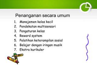 Penanganan secara umum
1. Manajemen kelas kecil
2. Pendekatan multisensori
3. Pengaturan kelas
4. Reward system
5. Pelatihan keterampilan sosial
6. Belajar dengan iringan musik
7. Ekstra kurikuler
 