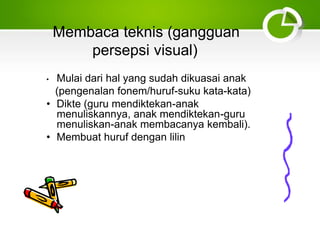 Membaca teknis (gangguan
persepsi visual)
• Mulai dari hal yang sudah dikuasai anak
(pengenalan fonem/huruf-suku kata-kata)
• Dikte (guru mendiktekan-anak
menuliskannya, anak mendiktekan-guru
menuliskan-anak membacanya kembali).
• Membuat huruf dengan lilin
 