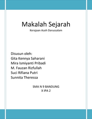 Makalah Sejarah
Kerajaan Aceh Darussalam
Disusun oleh:
Gita Kennya Saharani
Mira Ismiyanti Pribadi
M. Fauzan Rizfullah
Suci Rifiana Putri
Sunnita Theressa
SMA N 9 BANDUNG
X IPA 2
 