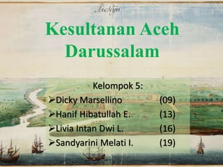 Kesultanan Aceh
Darussalam
Kelompok 5:
Dicky Marsellino (09)
Hanif Hibatullah E. (13)
Livia Intan Dwi L. (16)
Sandyarini Melati I. (19)
 