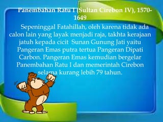 Panembahan Ratu I (Sultan Cirebon IV), 1570-
1649
Sepeninggal Fatahillah, oleh karena tidak ada
calon lain yang layak menjadi raja, takhta kerajaan
jatuh kepada cicit Sunan Gunung Jati yaitu
Pangeran Emas putra tertua Pangeran Dipati
Carbon. Pangeran Emas kemudian bergelar
Panembahan Ratu I dan memerintah Cirebon
selama kurang lebih 79 tahun.
 