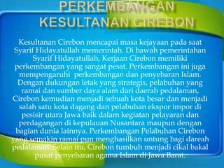 Kesultanan Cirebon mencapai masa kejayaan pada saat
Syarif Hidayatullah memerintah. Di bawah pemerintahan
Syarif Hidayatullah, Kerjaan Cirebon memiliki
perkembangan yang sangat pesat. Perkembangan ini juga
mempengaruhi perkembangan dan penyebaran Islam.
Dengan dukungan letak yang strategis, pelabuhan yang
ramai dan sumber daya alam dari daerah pedalaman,
Cirebon kemudian menjadi sebuah kota besar dan menjadi
salah satu kota dagang dan pelabuhan ekspor impor di
pesisir utara Jawa baik dalam kegiatan pelayaran dan
perdagangan di kepulauan Nusantara maupun dengan
bagian dunia lainnya. Perkembangan Pelabuhan Cirebon
yang semakin ramai pun menghasilkan untung bagi dareah
pedalaman. Selain itu, Cirebon tumbuh menjadi cikal bakal
pusat penyebaran agama Islam di Jawa Barat.
 