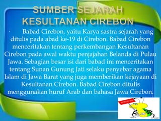 · Babad Cirebon, yaitu Karya sastra sejarah yang
ditulis pada abad ke-19 di Cirebon. Babad Cirebon
menceritakan tentang perkembangan Kesultanan
Cirebon pada awal waktu penjajahan Belanda di Pulau
Jawa. Sebagian besar isi dari babad ini menceritakan
tentang Sunan Gunung Jati selaku penyebar agama
Islam di Jawa Barat yang juga memberikan kejayaan di
Kesultanan Cirebon. Babad Cirebon ditulis
menggunakan huruf Arab dan bahasa Jawa Cirebon.
 