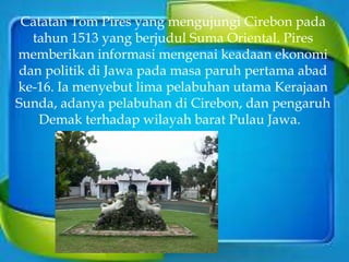 Catatan Tom Pires yang mengujungi Cirebon pada
tahun 1513 yang berjudul Suma Oriental. Pires
memberikan informasi mengenai keadaan ekonomi
dan politik di Jawa pada masa paruh pertama abad
ke-16. Ia menyebut lima pelabuhan utama Kerajaan
Sunda, adanya pelabuhan di Cirebon, dan pengaruh
Demak terhadap wilayah barat Pulau Jawa.
 