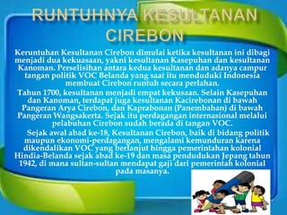 Keruntuhan Kesultanan Cirebon dimulai ketika kesultanan ini dibagi
menjadi dua kekuasaan, yakni kesultanan Kasepuhan dan kesultanan
Kanoman. Perselisihan antara kedua kesultanan dan adanya campur
tangan politik VOC Belanda yang saat itu menduduki Indonesia
membuat Cirebon runtuh secara perlahan.
Tahun 1700, kesultanan menjadi empat kekusaan. Selain Kasepuhan
dan Kanoman, terdapat juga kesultanan Kacirebonan di bawah
Pangeran Arya Cirebon, dan Kaprabonan (Panembahan) di bawah
Pangeran Wangsakerta. Sejak itu perdagangan internasional melalui
pelabuhan Cirebon sudah berada di tangan VOC.
Sejak awal abad ke-18, Kesultanan Cirebon, baik di bidang politik
maupun ekonomi-perdagangan, mengalami kemunduran karena
dikendalikan VOC yang berlanjut hingga pemerintahan kolonial
Hindia-Belanda sejak abad ke-19 dan masa pendudukan Jepang tahun
1942, di mana sultan-sultan mendapat gaji dari pemerintah kolonial
pada masanya.
 