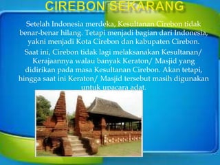 Setelah Indonesia merdeka, Kesultanan Cirebon tidak
benar-benar hilang. Tetapi menjadi bagian dari Indonesia,
yakni menjadi Kota Cirebon dan kabupaten Cirebon.
Saat ini, Cirebon tidak lagi melaksanakan Kesultanan/
Kerajaannya walau banyak Keraton/ Masjid yang
didirikan pada masa Kesultanan Cirebon. Akan tetapi,
hingga saat ini Keraton/ Masjid tersebut masih digunakan
untuk upacara adat.
 