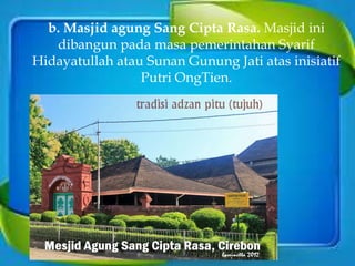 b. Masjid agung Sang Cipta Rasa. Masjid ini
dibangun pada masa pemerintahan Syarif
Hidayatullah atau Sunan Gunung Jati atas inisiatif
Putri OngTien.
 