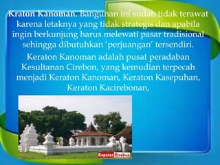 Kraton Kanoman. Bangunan ini sudah tidak terawat
karena letaknya yang tidak strategis dan apabila
ingin berkunjung harus melewati pasar tradisional
sehingga dibutuhkan ‘perjuangan’ tersendiri.
Keraton Kanoman adalah pusat peradaban
Kesultanan Cirebon, yang kemudian terpecah
menjadi Keraton Kanoman, Keraton Kasepuhan,
Keraton Kacirebonan,
 