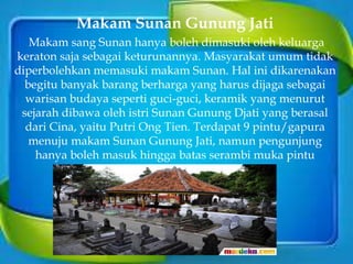 Makam Sunan Gunung Jati
Makam sang Sunan hanya boleh dimasuki oleh keluarga
keraton saja sebagai keturunannya. Masyarakat umum tidak
diperbolehkan memasuki makam Sunan. Hal ini dikarenakan
begitu banyak barang berharga yang harus dijaga sebagai
warisan budaya seperti guci-guci, keramik yang menurut
sejarah dibawa oleh istri Sunan Gunung Djati yang berasal
dari Cina, yaitu Putri Ong Tien. Terdapat 9 pintu/gapura
menuju makam Sunan Gunung Jati, namun pengunjung
hanya boleh masuk hingga batas serambi muka pintu
pertama saja.
 