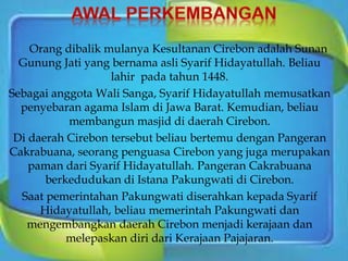 Orang dibalik mulanya Kesultanan Cirebon adalah Sunan
Gunung Jati yang bernama asli Syarif Hidayatullah. Beliau
lahir pada tahun 1448.
Sebagai anggota Wali Sanga, Syarif Hidayatullah memusatkan
penyebaran agama Islam di Jawa Barat. Kemudian, beliau
membangun masjid di daerah Cirebon.
Di daerah Cirebon tersebut beliau bertemu dengan Pangeran
Cakrabuana, seorang penguasa Cirebon yang juga merupakan
paman dari Syarif Hidayatullah. Pangeran Cakrabuana
berkedudukan di Istana Pakungwati di Cirebon.
Saat pemerintahan Pakungwati diserahkan kepada Syarif
Hidayatullah, beliau memerintah Pakungwati dan
mengembangkan daerah Cirebon menjadi kerajaan dan
melepaskan diri dari Kerajaan Pajajaran.
 