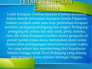 Letak Kerajaan Cirebon Semula Cirebon termasuk
dalam daerah kekuasaan kerajaan Sunda Pajajaran,
bahkan menjadi salah satu kota pelabuhan kerajaan
tersebut. pedagang-pedagang luar negeri. Pedagang-
pedagang itu antara lain dari arab, persi, malaka,
cina, dll. Letak Kerajaan Cirebon secara geografis di
pesisir pantai pulau Jawa, merupakan mata rantai
dalam jalan perdagangan internasional pada waktu
itu yang antara lain membentang dari kepulauan
Maluku hingga teluk Parsi Pedagang yang datang
dari berbagai pulau bahkan berbagai Negara.
 