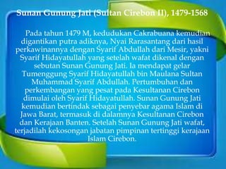 Sunan Gunung Jati (Sultan Cirebon II), 1479-1568
Pada tahun 1479 M, kedudukan Cakrabuana kemudian
digantikan putra adiknya, Nyai Rarasantang dari hasil
perkawinannya dengan Syarif Abdullah dari Mesir, yakni
Syarif Hidayatullah yang setelah wafat dikenal dengan
sebutan Sunan Gunung Jati. Ia mendapat gelar
Tumenggung Syarif Hidayatullah bin Maulana Sultan
Muhammad Syarif Abdullah. Pertumbuhan dan
perkembangan yang pesat pada Kesultanan Cirebon
dimulai oleh Syarif Hidayatullah. Sunan Gunung Jati
kemudian bertindak sebagai penyebar agama Islam di
Jawa Barat, termasuk di dalamnya Kesultanan Cirebon
dan Kerajaan Banten. Setelah Sunan Gunung Jati wafat,
terjadilah kekosongan jabatan pimpinan tertinggi kerajaan
Islam Cirebon.
 