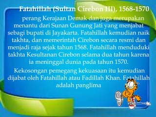 Fatahillah (Sultan Cirebon III), 1568-1570
perang Kerajaan Demak dan juga merupakan
menantu dari Sunan Gunung Jati yang menjabat
sebagi bupati di Jayakarta. Fatahillah kemudian naik
takhta, dan memerintah Cirebon secara resmi dan
menjadi raja sejak tahun 1568. Fatahillah menduduki
takhta Kesultanan Cirebon selama dua tahun karena
ia meninggal dunia pada tahun 1570.
Kekosongan pemegang kekuasaan itu kemudian
dijabat oleh Fatahillah atau Fadillah Khan. Fatahillah
adalah panglima
 