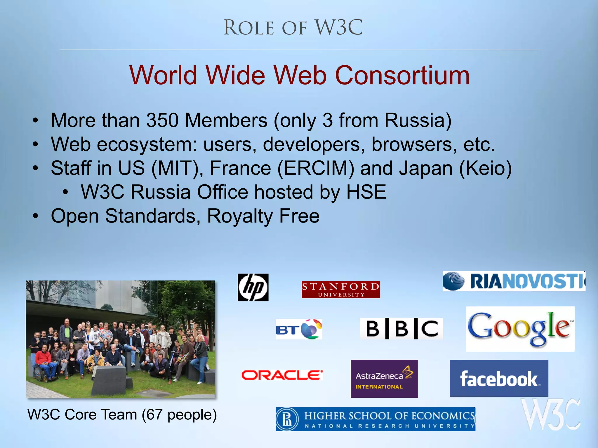 World Wide Web Consortium
• More than 350 Members (only 3 from Russia)
• Web ecosystem: users, developers, browsers, etc.
• Staff in US (MIT), France (ERCIM) and Japan (Keio)
• W3C Russia Office hosted by HSE
• Open Standards, Royalty Free
W3C Core Team (67 people)