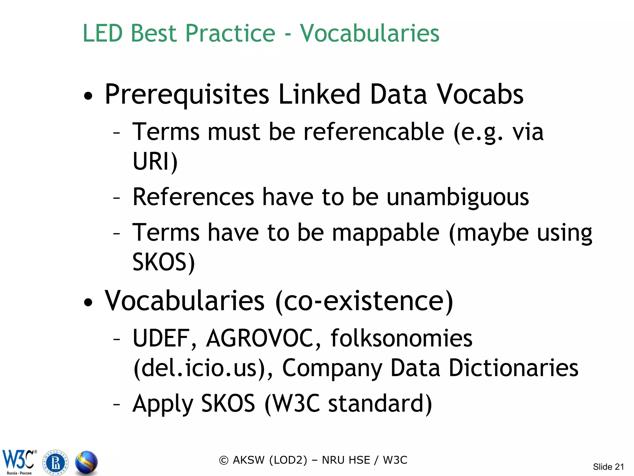 LED Best Practice - Vocabularies

• Prerequisites Linked Data Vocabs
  – Terms must be referencable (e.g. via
    URI)
  – References have to be unambiguous
  – Terms have to be mappable (maybe using
    SKOS)
• Vocabularies (co-existence)
  – UDEF, AGROVOC, folksonomies
    (del.icio.us), Company Data Dictionaries
  – Apply SKOS (W3C standard)

            © AKSW (LOD2) – NRU HSE / W3C
                                               Slide 21
 