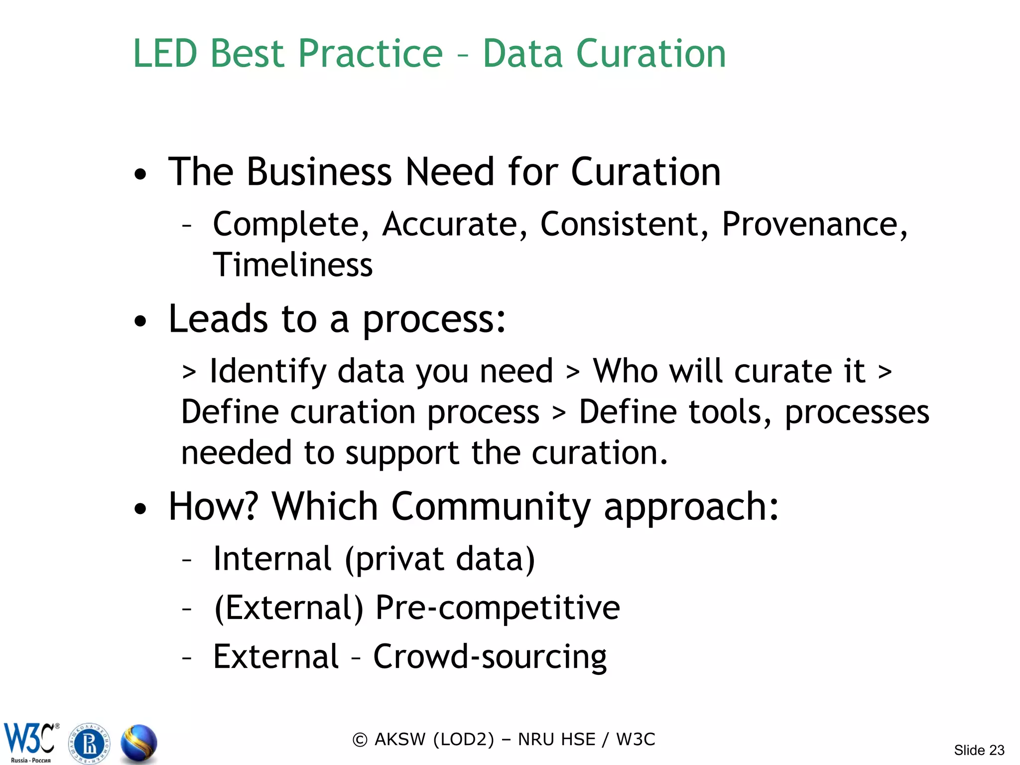 LED Best Practice – Data Curation

• The Business Need for Curation
  – Complete, Accurate, Consistent, Provenance,
    Timeliness
• Leads to a process:
  > Identify data you need > Who will curate it >
  Define curation process > Define tools, processes
  needed to support the curation.
• How? Which Community approach:
  – Internal (privat data)
  – (External) Pre-competitive
  – External – Crowd-sourcing

             © AKSW (LOD2) – NRU HSE / W3C
                                                      Slide 23
 