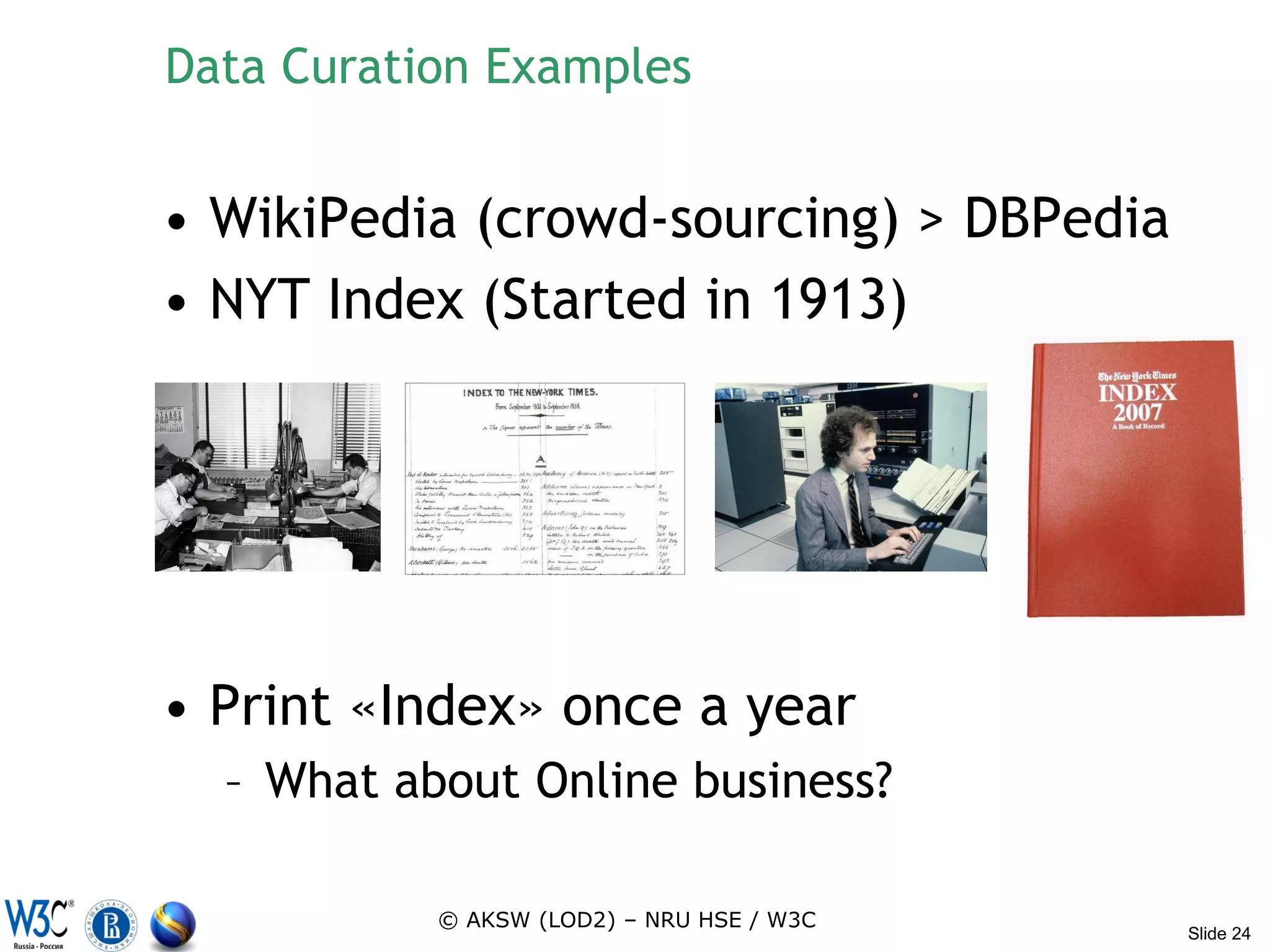 Data Curation Examples


• WikiPedia (crowd-sourcing) > DBPedia
• NYT Index (Started in 1913)




• Print «Index» once a year
  – What about Online business?

           © AKSW (LOD2) – NRU HSE / W3C
                                           Slide 24
 