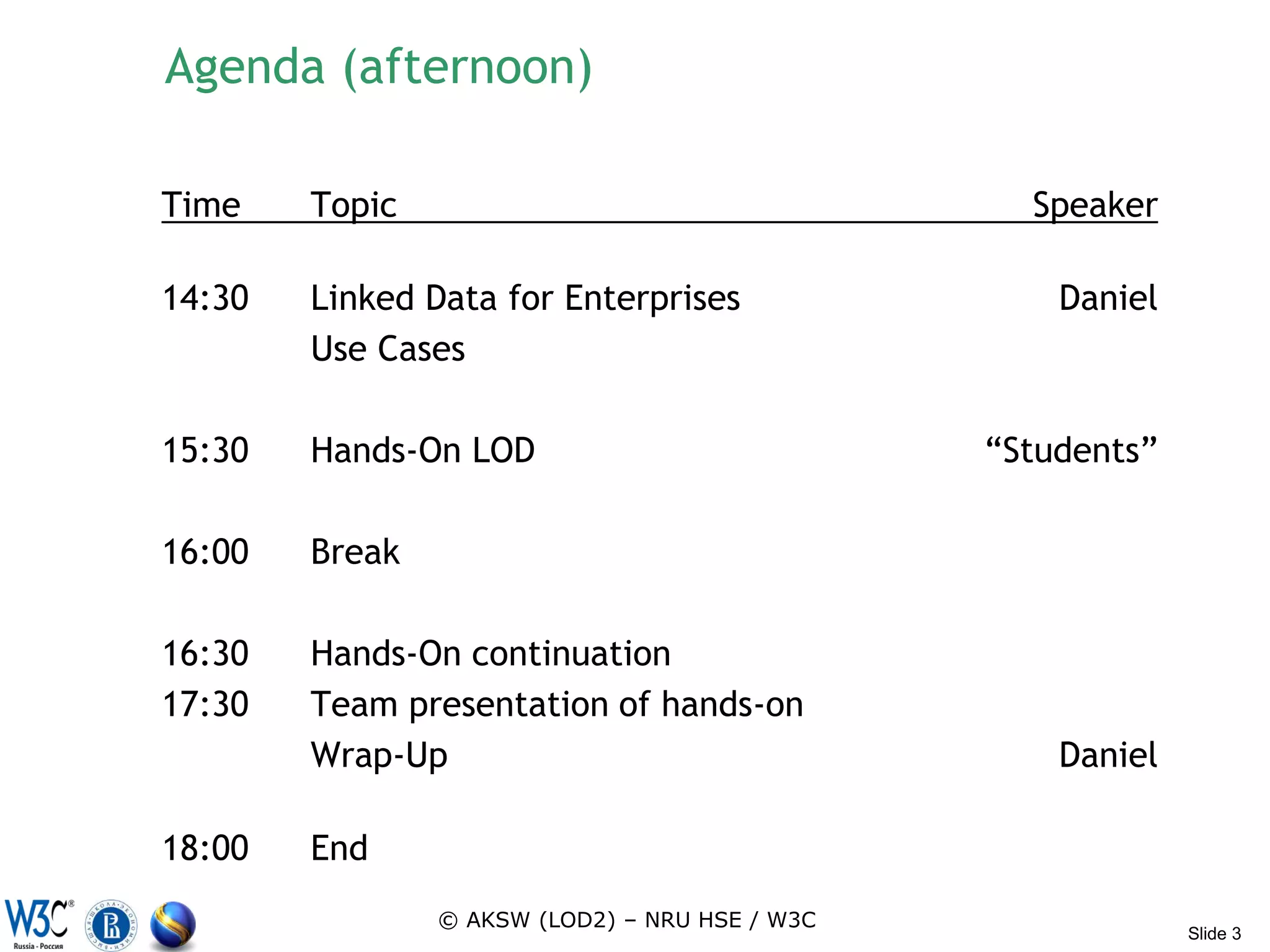 Agenda (afternoon)

Time    Topic                                     Speaker

14:30   Linked Data for Enterprises                 Daniel
        Use Cases

15:30   Hands-On LOD                            “Students”

16:00   Break

16:30   Hands-On continuation
17:30   Team presentation of hands-on
        Wrap-Up                                     Daniel

18:00   End
                © AKSW (LOD2) – NRU HSE / W3C
                                                             Slide 3
 