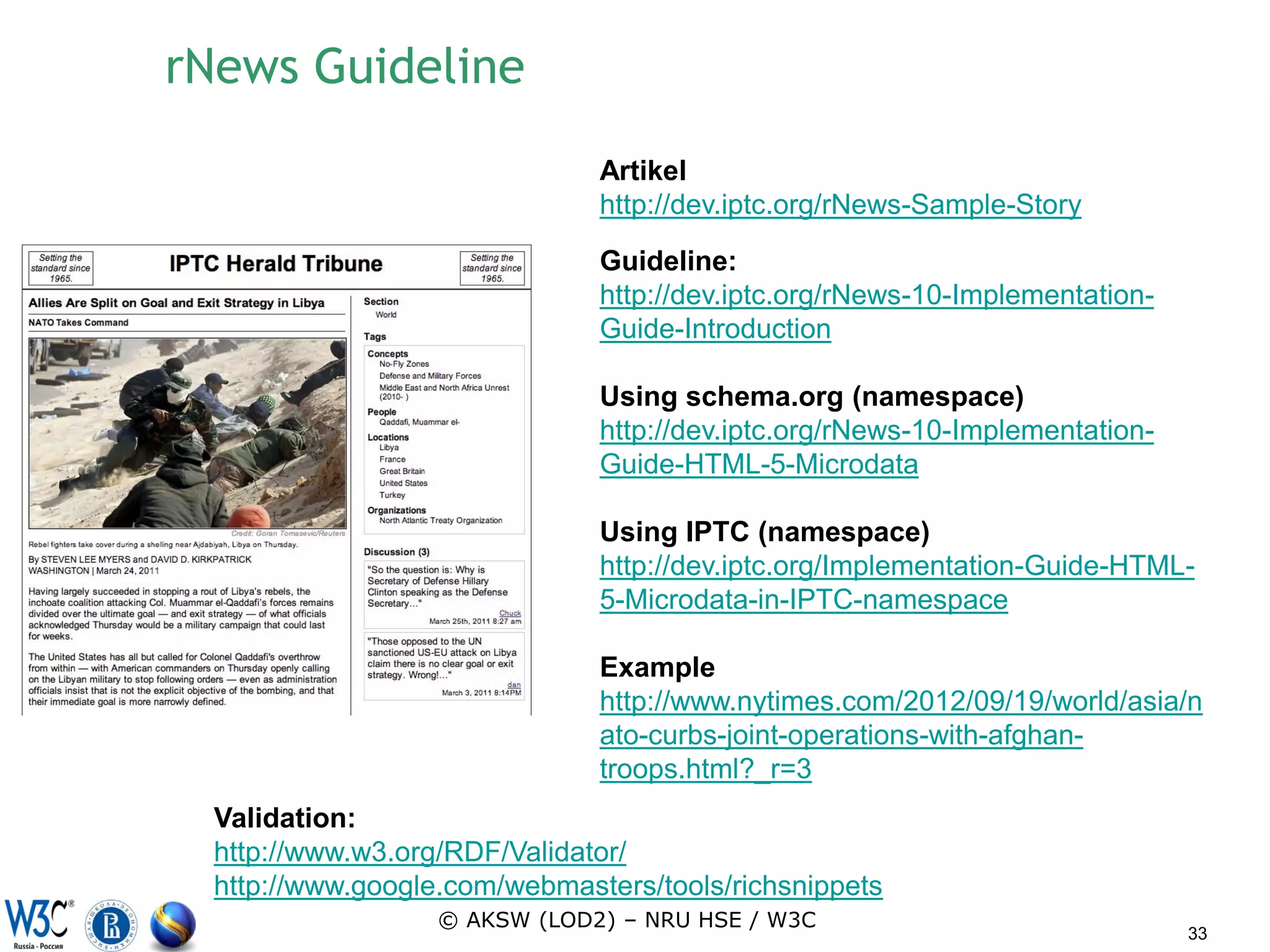 rNews Guideline
                               Artikel
                               http://dev.iptc.org/rNews-Sample-Story

                               Guideline:
                               http://dev.iptc.org/rNews-10-Implementation-
                               Guide-Introduction

                               Using schema.org (namespace)
                               http://dev.iptc.org/rNews-10-Implementation-
                               Guide-HTML-5-Microdata

                               Using IPTC (namespace)
                               http://dev.iptc.org/Implementation-Guide-HTML-
                               5-Microdata-in-IPTC-namespace

                               Example
                               http://www.nytimes.com/2012/09/19/world/asia/n
                               ato-curbs-joint-operations-with-afghan-
                               troops.html?_r=3
  Validation:
  http://www.w3.org/RDF/Validator/
  http://www.google.com/webmasters/tools/richsnippets
                   © AKSW (LOD2) – NRU HSE / W3C
                                                                              33
 