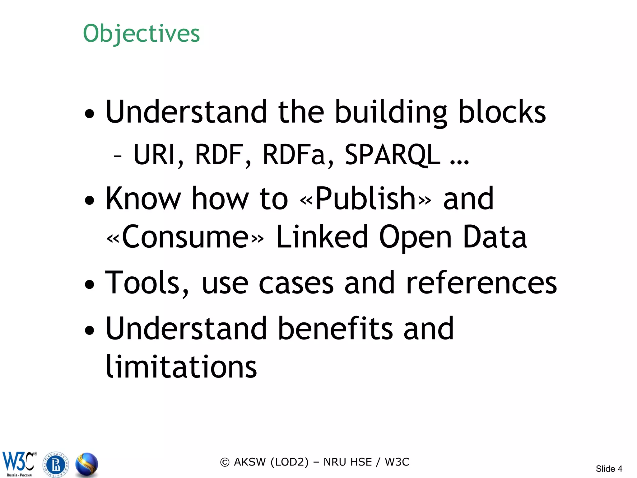 Objectives


• Understand the building blocks
  – URI, RDF, RDFa, SPARQL …
• Know how to «Publish» and
  «Consume» Linked Open Data
• Tools, use cases and references
• Understand benefits and
  limitations

             © AKSW (LOD2) – NRU HSE / W3C
                                             Slide 4
 