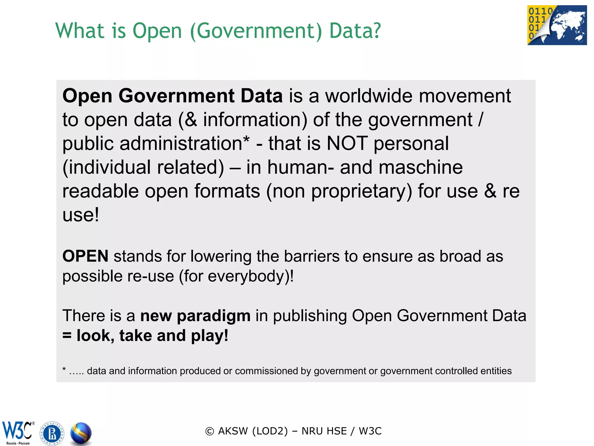 What is Open (Government) Data?

Open Government Data is a worldwide movement
to open data (& information) of the government /
public administration* - that is NOT personal
(individual related) – in human- and maschine
readable open formats (non proprietary) for use & re
use!

OPEN stands for lowering the barriers to ensure as broad as
possible re-use (for everybody)!

There is a new paradigm in publishing Open Government Data
= look, take and play!

* ….. data and information produced or commissioned by government or government controlled entities




                               © AKSW (LOD2) – NRU HSE / W3C
 