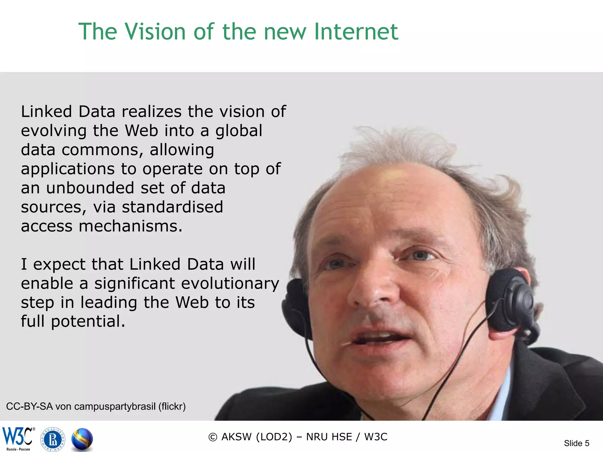 The Vision of the new Internet


   Linked Data realizes the vision of
   evolving the Web into a global
   data commons, allowing
   applications to operate on top of
   an unbounded set of data
   sources, via standardised
   access mechanisms.

   I expect that Linked Data will
   enable a significant evolutionary
   step in leading the Web to its
   full potential.




CC-BY-SA von campuspartybrasil (flickr)


                                          © AKSW (LOD2) – NRU HSE / W3C
                                                                          Slide 5
 