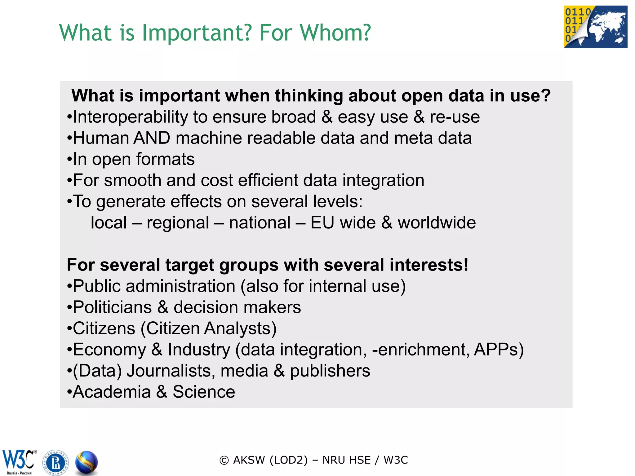 What is Important? For Whom?

 What is important when thinking about open data in use?
•Interoperability to ensure broad & easy use & re-use
•Human AND machine readable data and meta data
•In open formats
•For smooth and cost efficient data integration
•To generate effects on several levels:
    local – regional – national – EU wide & worldwide

For several target groups with several interests!
•Public administration (also for internal use)
•Politicians & decision makers
•Citizens (Citizen Analysts)
•Economy & Industry (data integration, -enrichment, APPs)
•(Data) Journalists, media & publishers
•Academia & Science


                  © AKSW (LOD2) – NRU HSE / W3C
 