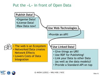 Put the «L» in front of Open Data

  Publish Data!
  •Organise Data!
  •License Data!
  •Raw Data now!
                               Use Web-Technologies

                               •Provide an API!



• The web is an Ecosystem          Use Linked Data!
• Networked Data creates
  Network Effects                   • Give things an URI!
• Lowers Costs of Data              • Use RDF for Publishing!
  Integration                       • Link your Data to other Data
                                      (as well as the data models)!
                                    • Provide a Standard-API on top

                  © AKSW (LOD2) – NRU HSE / W3C
                                                                      Slide 10
 