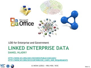LOD for Enterprise and Government

LINKED ENTERPRISE DATA
DANIEL HLADKY

HTTP://WWW.W3.ORG/2001/SW/SWEO/PUBLIC/USECASES/
HTTP://WWW.W3.ORG/2012/LDP/WIKI/USE_CASES_AND_REQUIREMENTS


                      © AKSW (LOD2) – NRU HSE / W3C
                                                             Slide 12
 