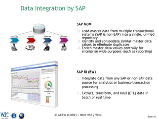 Data Integration by SAP

                                                      SAP MDM
                       MDM
                                                       Load master data from multiple transactional
                                                        systems (SAP & non-SAP) into a single, unified
EMPLOYEE     PRODUCT         SUPPLIER      CUSTOMER
                                                        repository
                                                       Identify and consolidate similar master data
                                                        values to eliminate duplicates
                                                       Enrich master data values centrally for
                                                        enterprise wide purposes (such as reporting)




                                                      SAP BI (BW)
                                                         Integrate data from any SAP or non-SAP data
                                                          source for analytics or business-transaction
                                                          processing
                                                         Extract, transform, and load (ETL) data in
                                                          batch or real time



                                        © AKSW (LOD2) – NRU HSE / W3C
                                                                                                   Slide 16
 