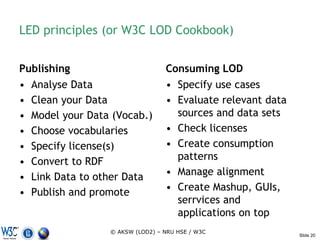 LED principles (or W3C LOD Cookbook)


Publishing                       Consuming LOD
• Analyse Data                   • Specify use cases
• Clean your Data                • Evaluate relevant data
• Model your Data (Vocab.)         sources and data sets
• Choose vocabularies            • Check licenses
• Specify license(s)             • Create consumption
• Convert to RDF                   patterns
• Link Data to other Data        • Manage alignment
• Publish and promote            • Create Mashup, GUIs,
                                   serrvices and
                                   applications on top
                 © AKSW (LOD2) – NRU HSE / W3C
                                                            Slide 20
 