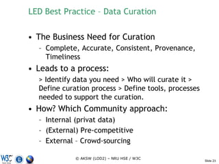 LED Best Practice – Data Curation

• The Business Need for Curation
  – Complete, Accurate, Consistent, Provenance,
    Timeliness
• Leads to a process:
  > Identify data you need > Who will curate it >
  Define curation process > Define tools, processes
  needed to support the curation.
• How? Which Community approach:
  – Internal (privat data)
  – (External) Pre-competitive
  – External – Crowd-sourcing

             © AKSW (LOD2) – NRU HSE / W3C
                                                      Slide 23
 